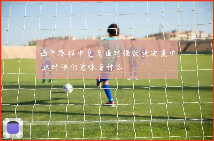 西甲赛程中皇马面对强敌场次集中 这对他们意味着什么