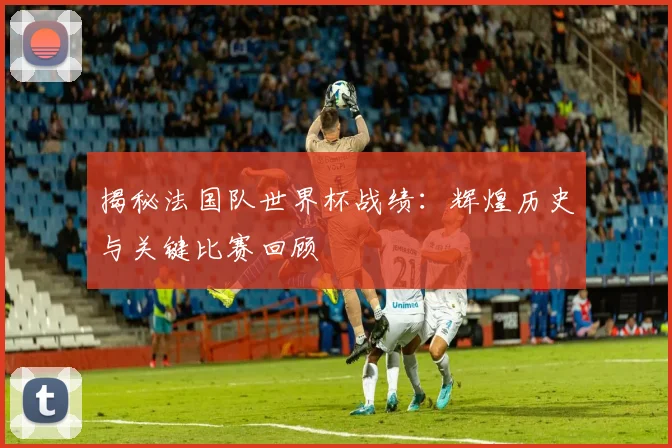 揭秘法国队世界杯战绩：辉煌历史与关键比赛回顾