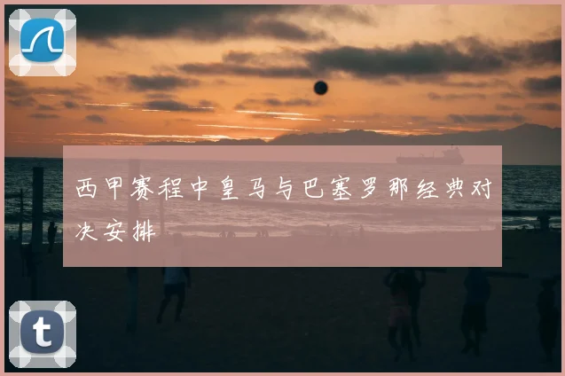 西甲赛程中皇马与巴塞罗那经典对决安排