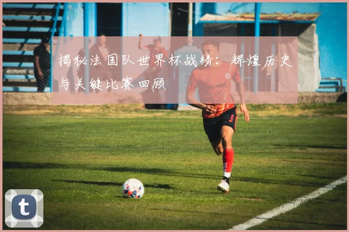 揭秘法国队世界杯战绩：辉煌历史与关键比赛回顾