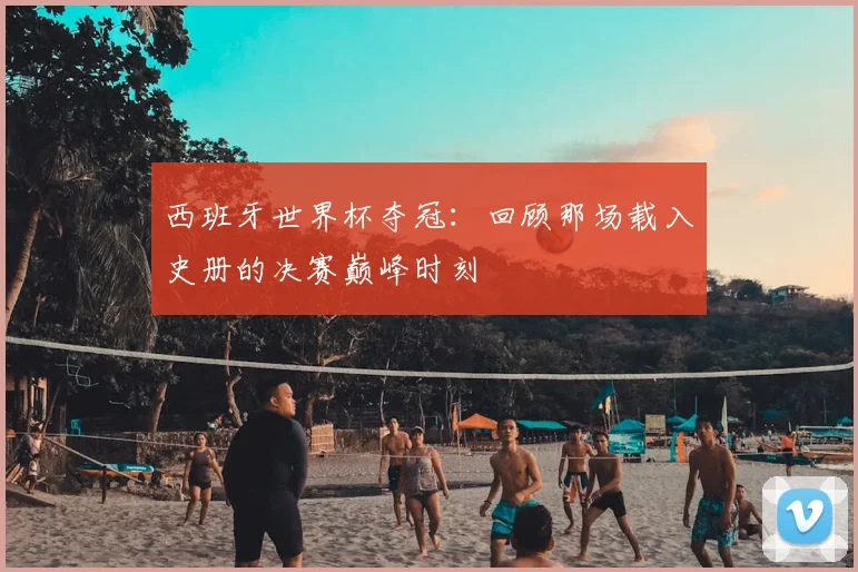 西班牙世界杯夺冠：回顾那场载入史册的决赛巅峰时刻